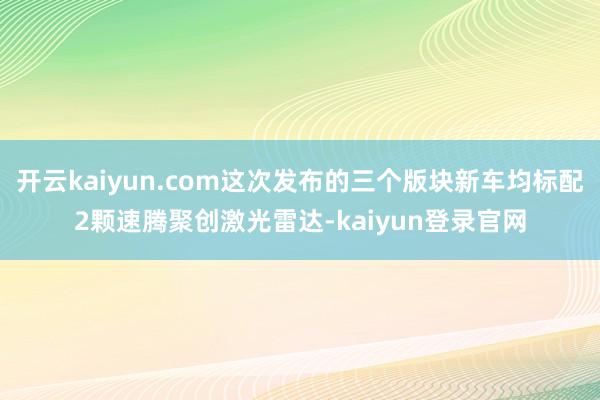 开云kaiyun.com这次发布的三个版块新车均标配2颗速腾聚创激光雷达-kaiyun登录官网