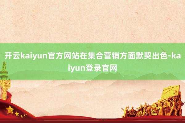 开云kaiyun官方网站在集合营销方面默契出色-kaiyun登录官网