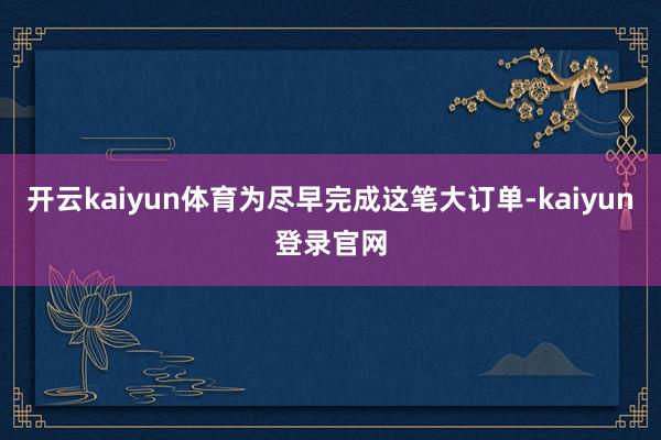 开云kaiyun体育为尽早完成这笔大订单-kaiyun登录官网