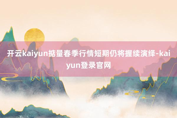 开云kaiyun掂量春季行情短期仍将握续演绎-kaiyun登录官网