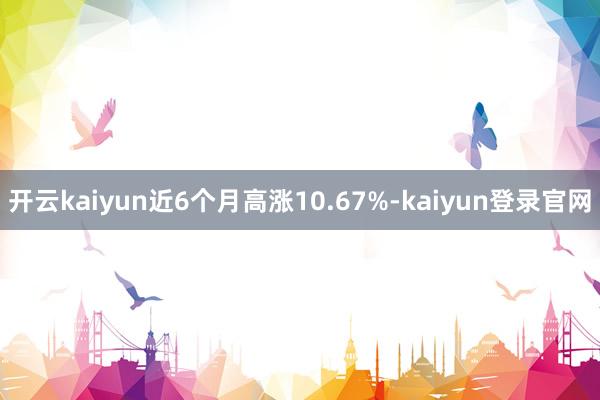 开云kaiyun近6个月高涨10.67%-kaiyun登录官网