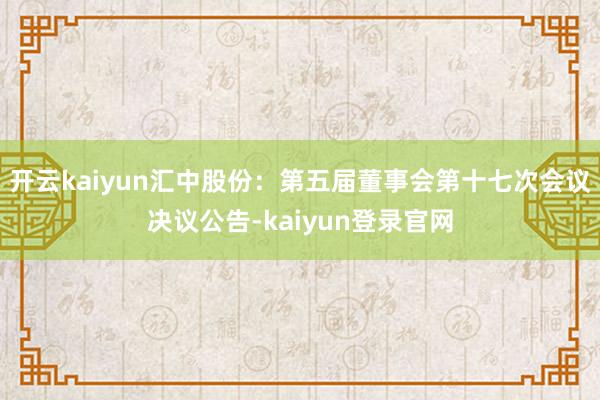 开云kaiyun汇中股份：第五届董事会第十七次会议决议公告-kaiyun登录官网