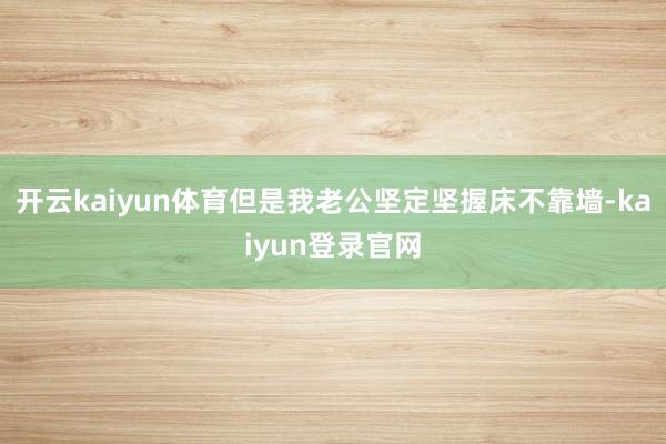 开云kaiyun体育但是我老公坚定坚握床不靠墙-kaiyun登录官网