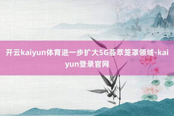 开云kaiyun体育进一步扩大5G荟萃笼罩领域-kaiyun登录官网
