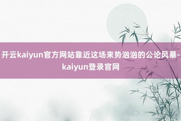 开云kaiyun官方网站靠近这场来势汹汹的公论风暴-kaiyun登录官网