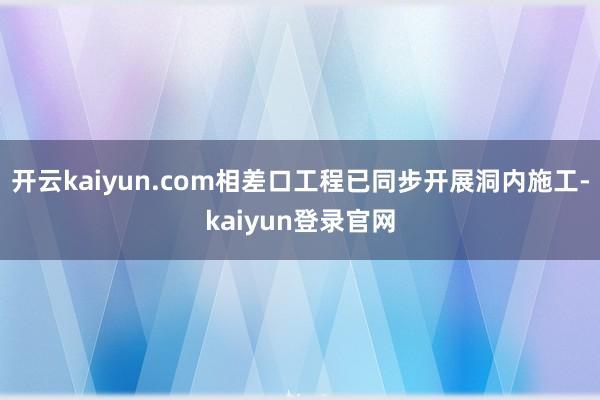 开云kaiyun.com相差口工程已同步开展洞内施工-kaiyun登录官网