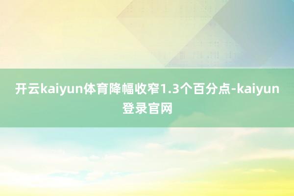 开云kaiyun体育降幅收窄1.3个百分点-kaiyun登录官网