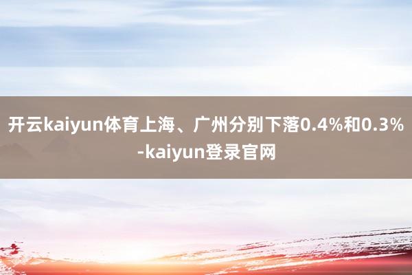 开云kaiyun体育上海、广州分别下落0.4%和0.3%-kaiyun登录官网
