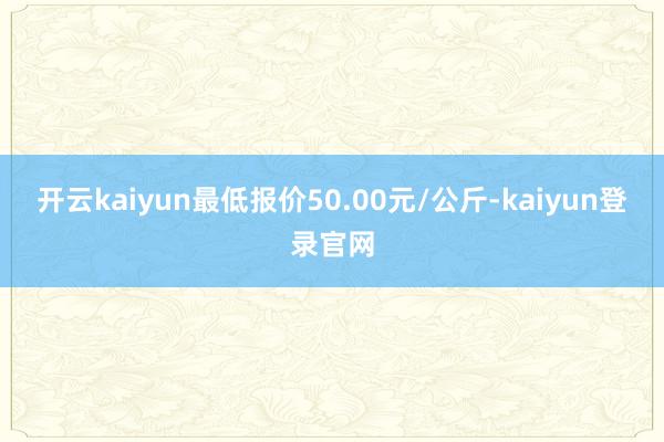开云kaiyun最低报价50.00元/公斤-kaiyun登录官网