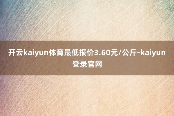 开云kaiyun体育最低报价3.60元/公斤-kaiyun登录官网