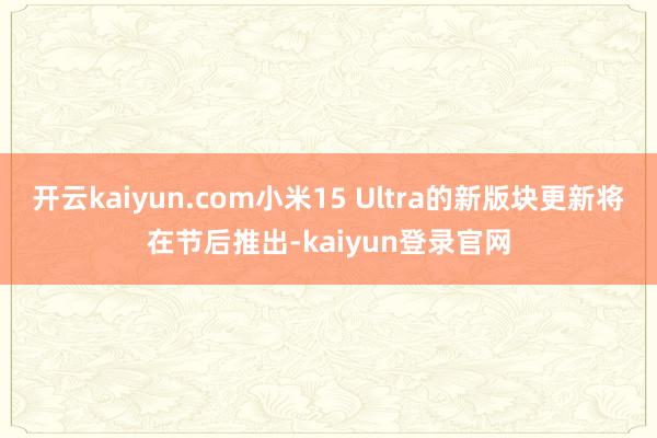 开云kaiyun.com小米15 Ultra的新版块更新将在节后推出-kaiyun登录官网