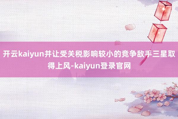 开云kaiyun并让受关税影响较小的竞争敌手三星取得上风-kaiyun登录官网