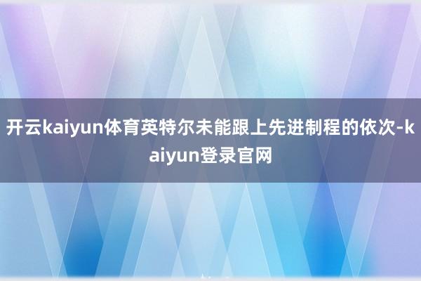 开云kaiyun体育英特尔未能跟上先进制程的依次-kaiyun登录官网