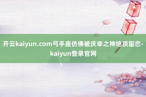 开云kaiyun.com弓手座仿佛被庆幸之神绝顶留恋-kaiyun登录官网