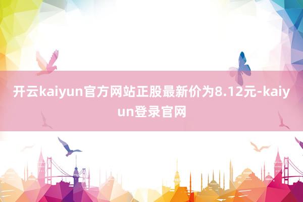 开云kaiyun官方网站正股最新价为8.12元-kaiyun登录官网