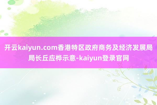 开云kaiyun.com香港特区政府商务及经济发展局局长丘应桦示意-kaiyun登录官网