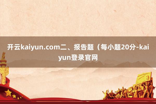 开云kaiyun.com二、报告题（每小题20分-kaiyun登录官网