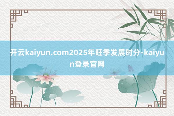 开云kaiyun.com2025年旺季发展时分-kaiyun登录官网