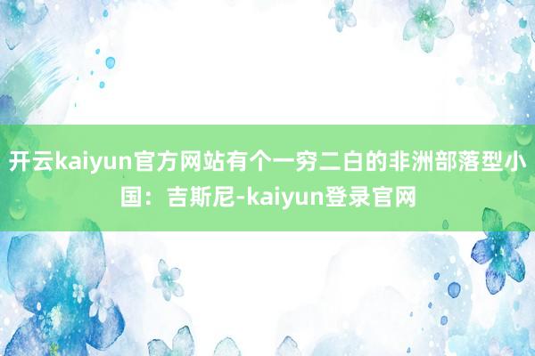 开云kaiyun官方网站有个一穷二白的非洲部落型小国：吉斯尼-kaiyun登录官网