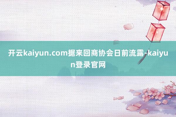 开云kaiyun.com据来回商协会日前流露-kaiyun登录官网