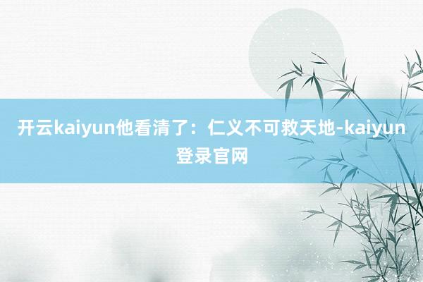 开云kaiyun他看清了：仁义不可救天地-kaiyun登录官网