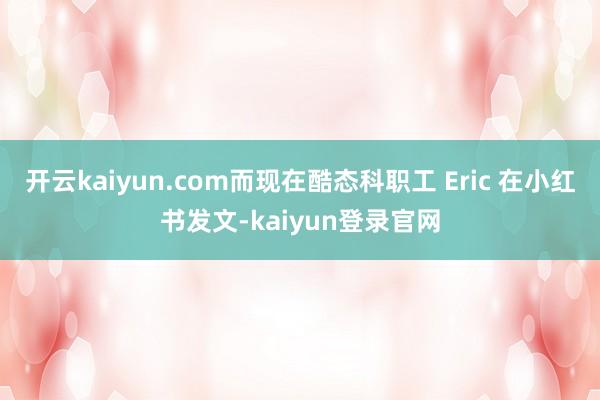 开云kaiyun.com而现在酷态科职工 Eric 在小红书发文-kaiyun登录官网