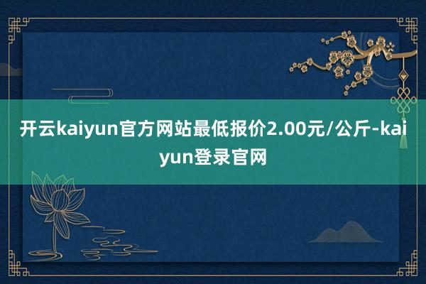 开云kaiyun官方网站最低报价2.00元/公斤-kaiyun登录官网