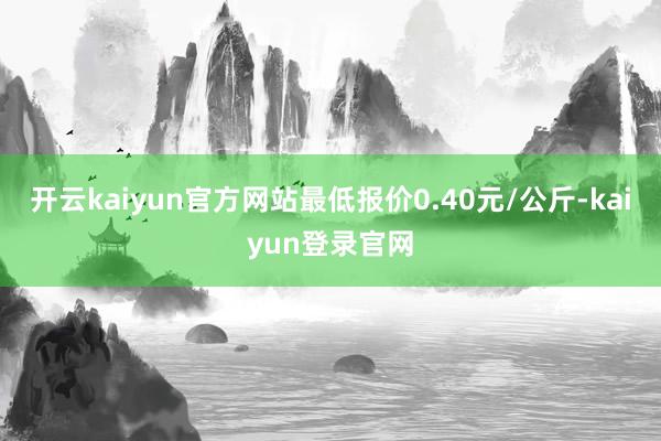 开云kaiyun官方网站最低报价0.40元/公斤-kaiyun登录官网