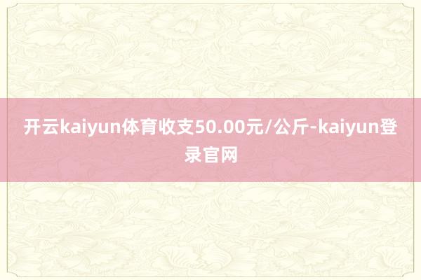 开云kaiyun体育收支50.00元/公斤-kaiyun登录官网