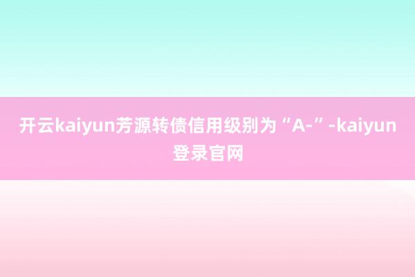 开云kaiyun芳源转债信用级别为“A-”-kaiyun登录官网