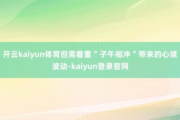 开云kaiyun体育但需着重＂子午相冲＂带来的心境波动-kaiyun登录官网