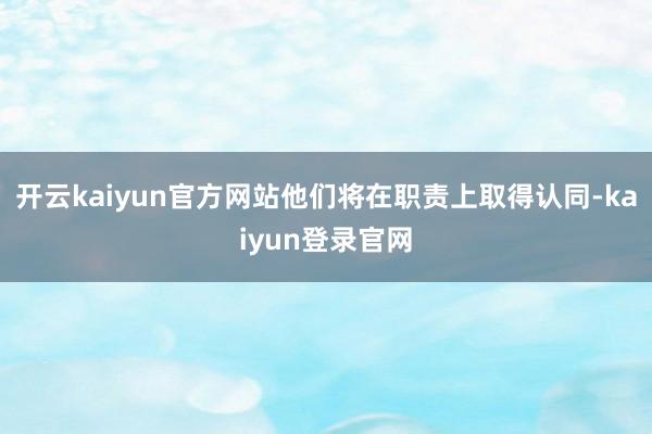 开云kaiyun官方网站他们将在职责上取得认同-kaiyun登录官网