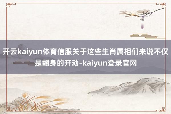 开云kaiyun体育信服关于这些生肖属相们来说不仅是翻身的开动-kaiyun登录官网