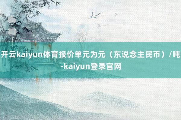 开云kaiyun体育报价单元为元（东说念主民币）/吨-kaiyun登录官网