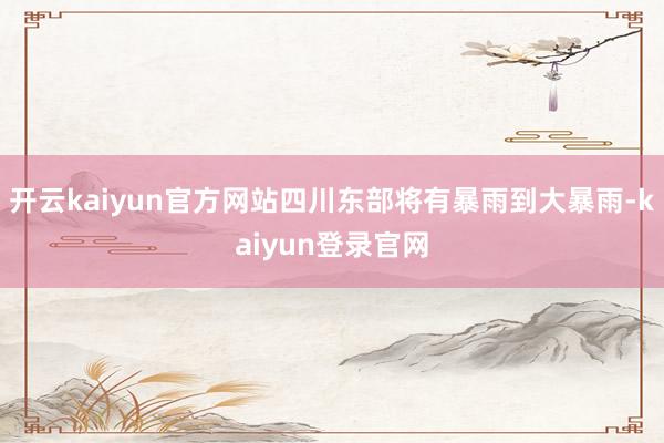 开云kaiyun官方网站四川东部将有暴雨到大暴雨-kaiyun登录官网