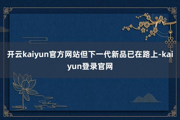 开云kaiyun官方网站但下一代新品已在路上-kaiyun登录官网