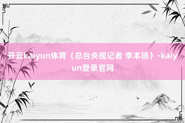 开云kaiyun体育（总台央视记者 李本扬）-kaiyun登录官网