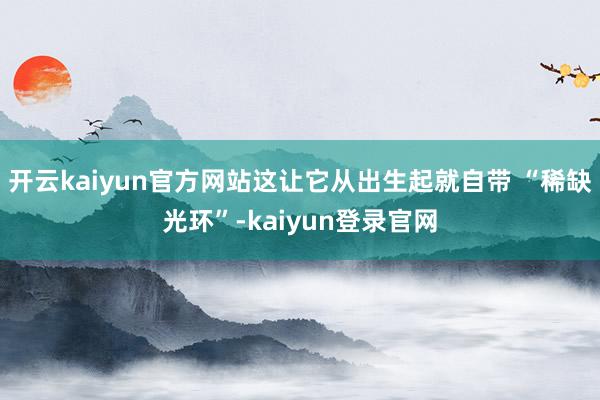 开云kaiyun官方网站这让它从出生起就自带 “稀缺光环”-kaiyun登录官网