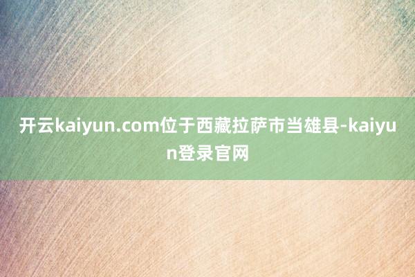 开云kaiyun.com位于西藏拉萨市当雄县-kaiyun登录官网