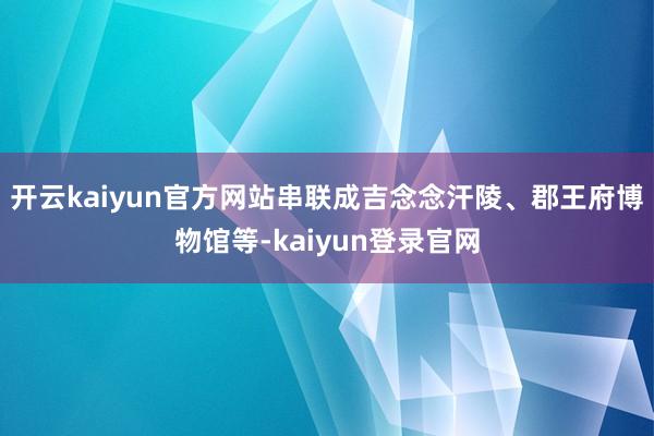 开云kaiyun官方网站串联成吉念念汗陵、郡王府博物馆等-kaiyun登录官网