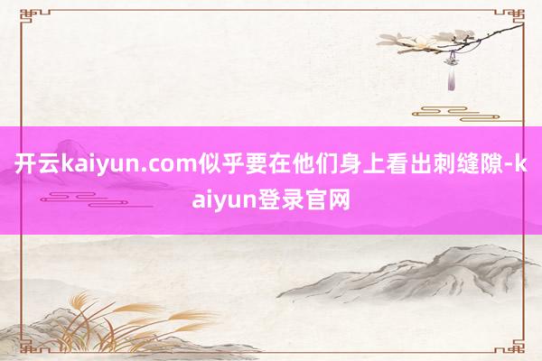开云kaiyun.com似乎要在他们身上看出刺缝隙-kaiyun登录官网