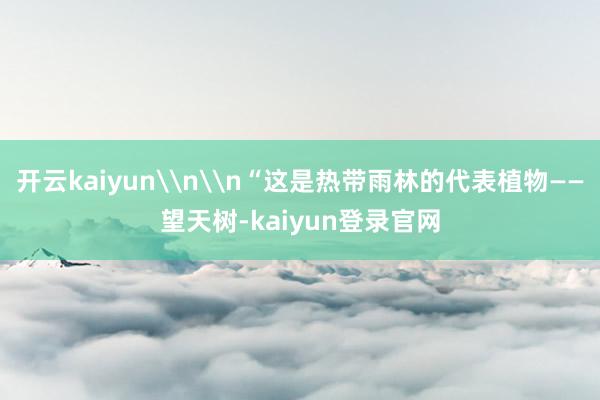 开云kaiyun\n\n“这是热带雨林的代表植物——望天树-kaiyun登录官网