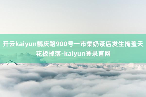 开云kaiyun鹤庆路900号一市集奶茶店发生掩盖天花板掉落-kaiyun登录官网