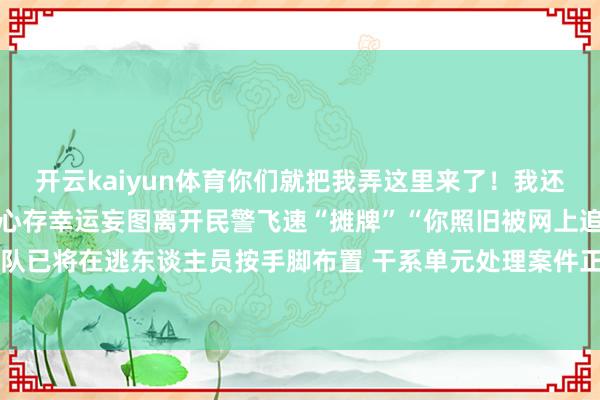 开云kaiyun体育你们就把我弄这里来了！我还有事呢！”在大队须眉还心存幸运妄图离开民警飞速“摊牌”“你照旧被网上追逃了！”现在钢城大队已将在逃东谈主员按手脚布置 干系单元处理案件正在进一步侦办中开始 山东公安-kaiyun登录官网