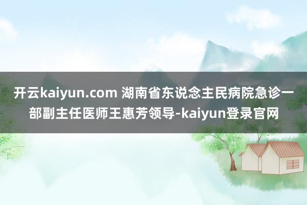 开云kaiyun.com 湖南省东说念主民病院急诊一部副主任医师王惠芳领导-kaiyun登录官网