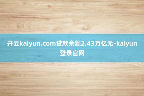 开云kaiyun.com贷款余额2.43万亿元-kaiyun登录官网