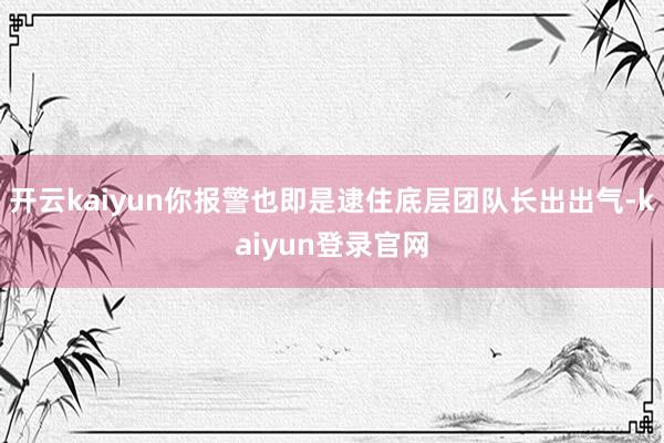 开云kaiyun你报警也即是逮住底层团队长出出气-kaiyun登录官网