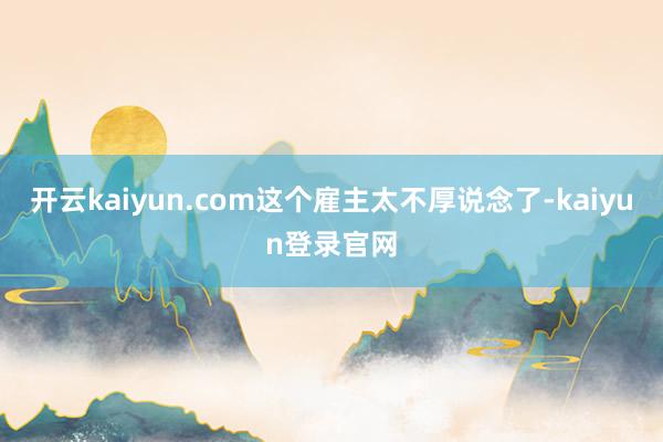 开云kaiyun.com这个雇主太不厚说念了-kaiyun登录官网
