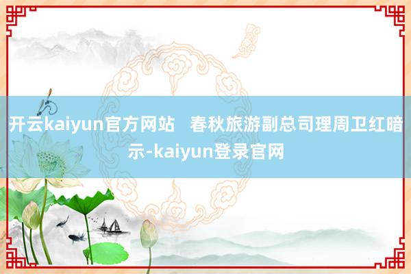 开云kaiyun官方网站   春秋旅游副总司理周卫红暗示-kaiyun登录官网