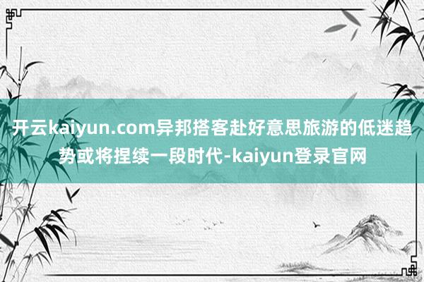 开云kaiyun.com异邦搭客赴好意思旅游的低迷趋势或将捏续一段时代-kaiyun登录官网